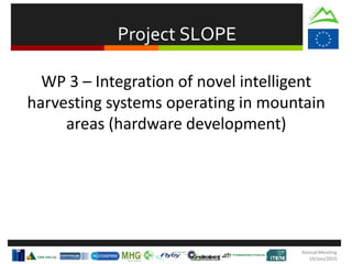Project SLOPE
AnnualMeeting
19/Jan/2015
WP 3 – Integration of novel intelligent
harvesting systems operating in mountain
areas (hardware development)
 