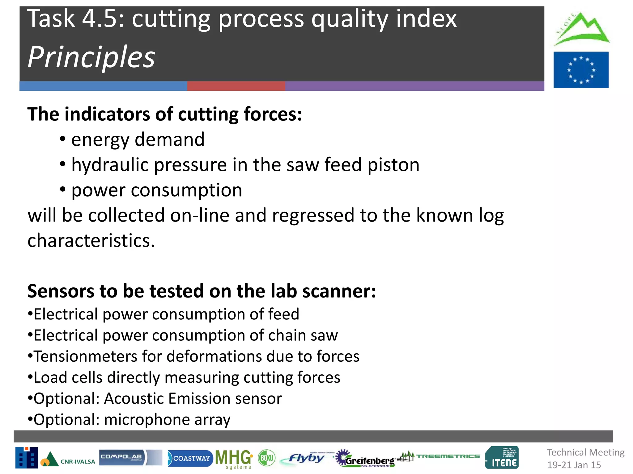 Task 4.5: cutting process quality index
Principles
The indicators of cutting forces:
• energy demand
• hydraulic pressure in the saw feed piston
• power consumption
will be collected on-line and regressed to the known log
characteristics.
Sensors to be tested on the lab scanner:
•Electrical power consumption of feed
•Electrical power consumption of chain saw
•Tensionmeters for deformations due to forces
•Load cells directly measuring cutting forces
•Optional: Acoustic Emission sensor
•Optional: microphone array
Technical Meeting
19-21 Jan 15
 