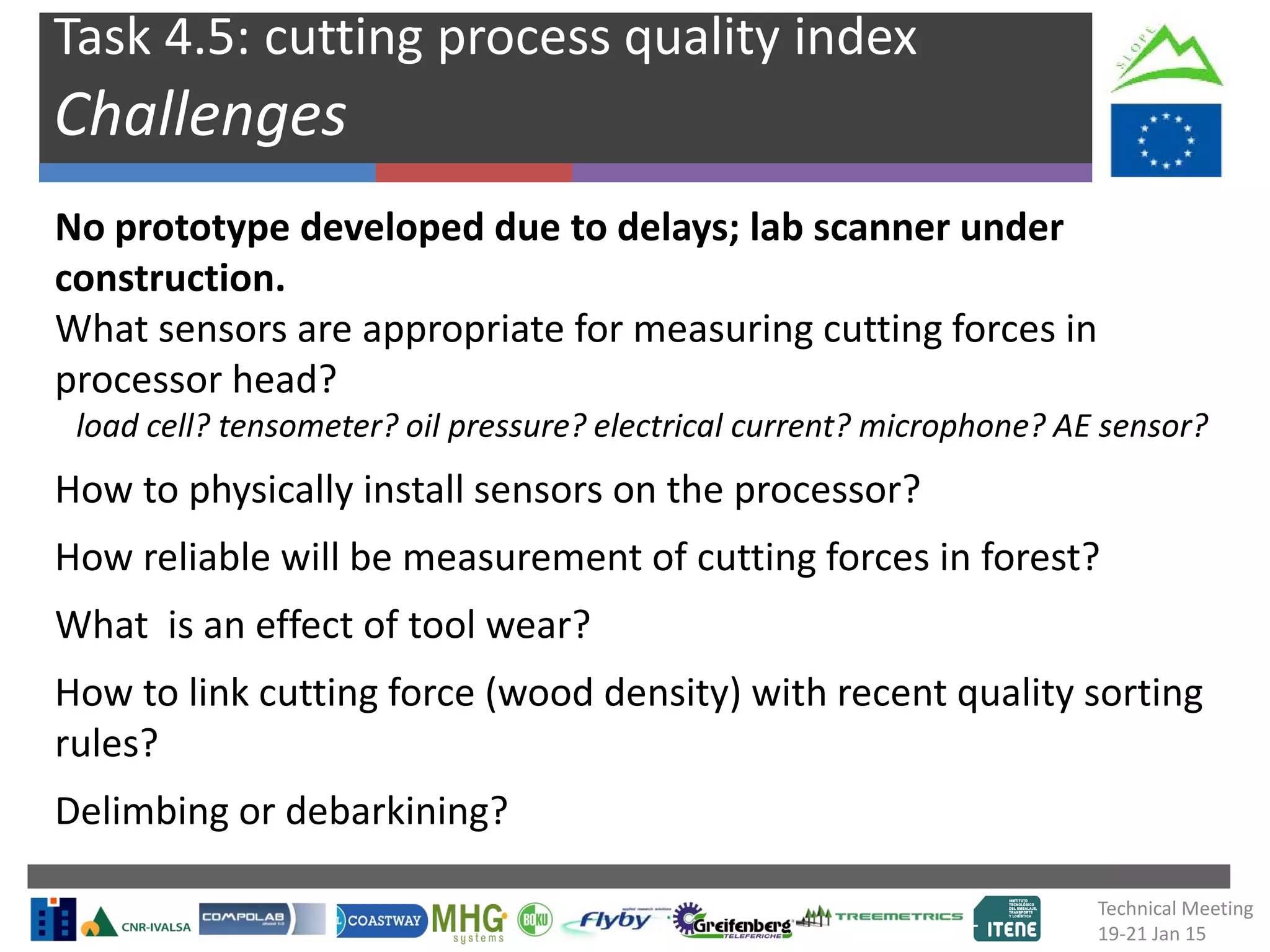 Task 4.5: cutting process quality index
Challenges
No prototype developed due to delays; lab scanner under
construction.
What sensors are appropriate for measuring cutting forces in
processor head?
load cell? tensometer? oil pressure? electrical current? microphone? AE sensor?
How to physically install sensors on the processor?
How reliable will be measurement of cutting forces in forest?
What is an effect of tool wear?
How to link cutting force (wood density) with recent quality sorting
rules?
Delimbing or debarkining?
Technical Meeting
19-21 Jan 15
 