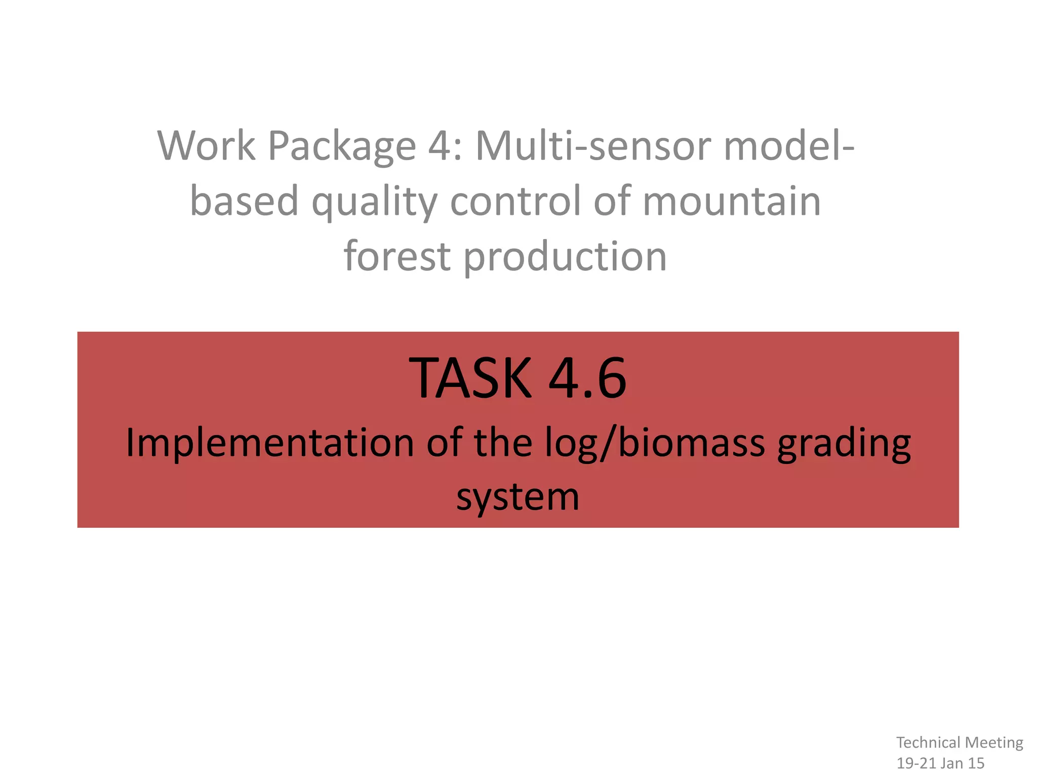TASK 4.6
Implementation of the log/biomass grading
system
Work Package 4: Multi-sensor model-
based quality control of mountain
forest production
Technical Meeting
19-21 Jan 15
 