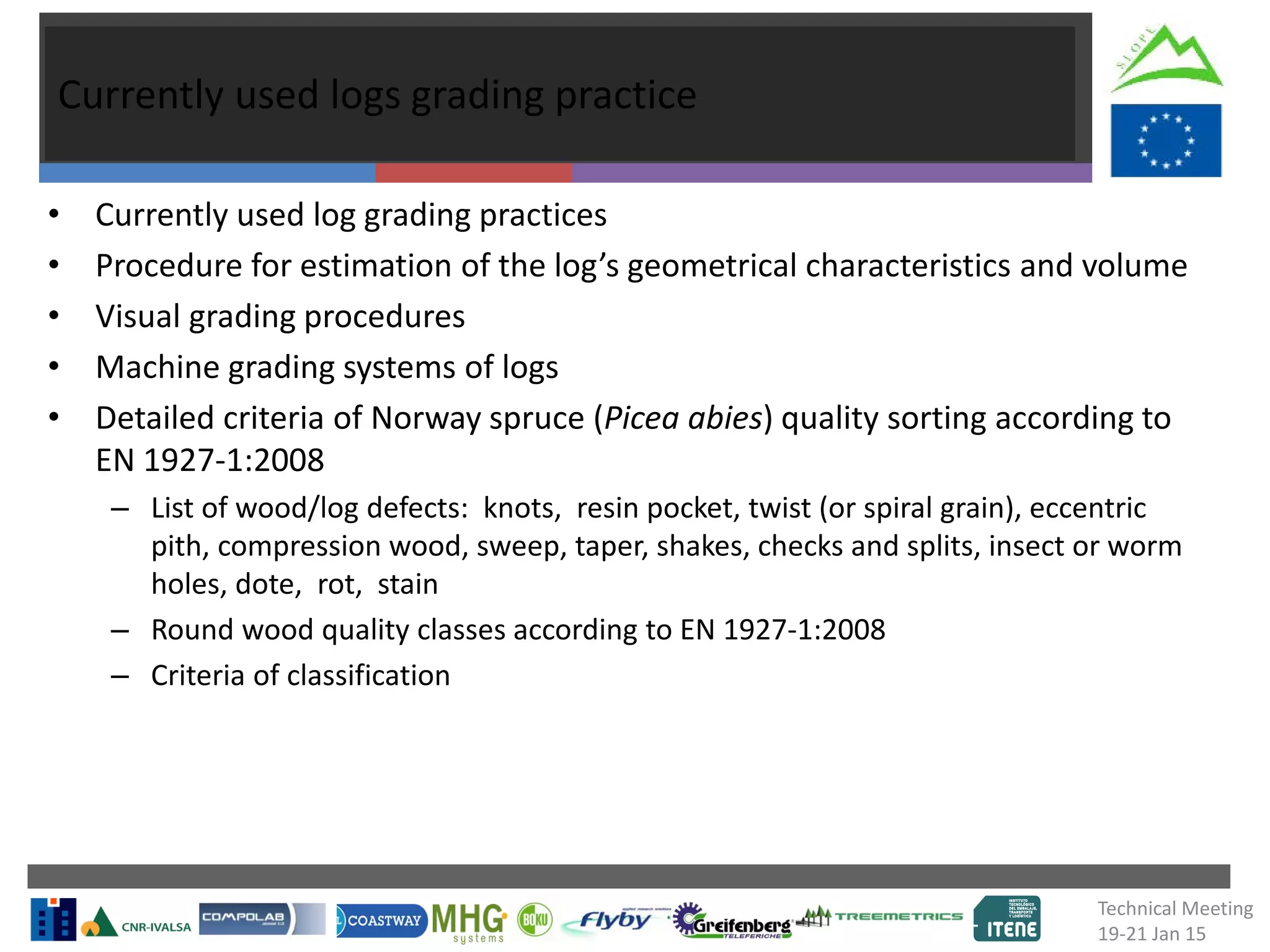 Currently used logs grading practice
• Currently used log grading practices
• Procedure for estimation of the log’s geometrical characteristics and volume
• Visual grading procedures
• Machine grading systems of logs
• Detailed criteria of Norway spruce (Picea abies) quality sorting according to
EN 1927-1:2008
– List of wood/log defects: knots, resin pocket, twist (or spiral grain), eccentric
pith, compression wood, sweep, taper, shakes, checks and splits, insect or worm
holes, dote, rot, stain
– Round wood quality classes according to EN 1927-1:2008
– Criteria of classification
Technical Meeting
19-21 Jan 15
 