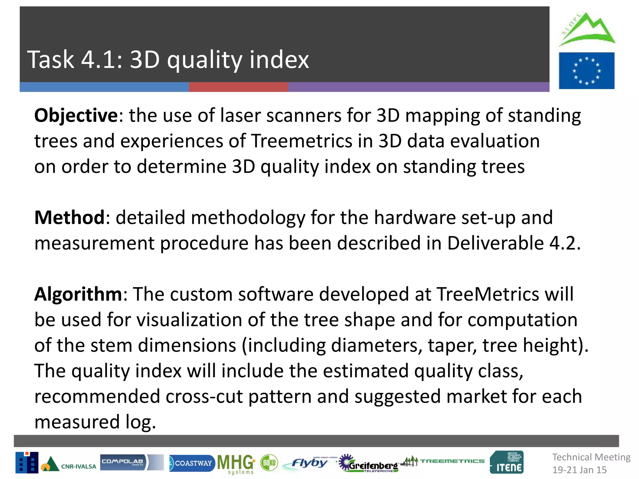 Task 4.1: 3D quality index
Objective: the use of laser scanners for 3D mapping of standing
trees and experiences of Treemetrics in 3D data evaluation
on order to determine 3D quality index on standing trees
Method: detailed methodology for the hardware set-up and
measurement procedure has been described in Deliverable 4.2.
Algorithm: The custom software developed at TreeMetrics will
be used for visualization of the tree shape and for computation
of the stem dimensions (including diameters, taper, tree height).
The quality index will include the estimated quality class,
recommended cross-cut pattern and suggested market for each
measured log.
Technical Meeting
19-21 Jan 15
 