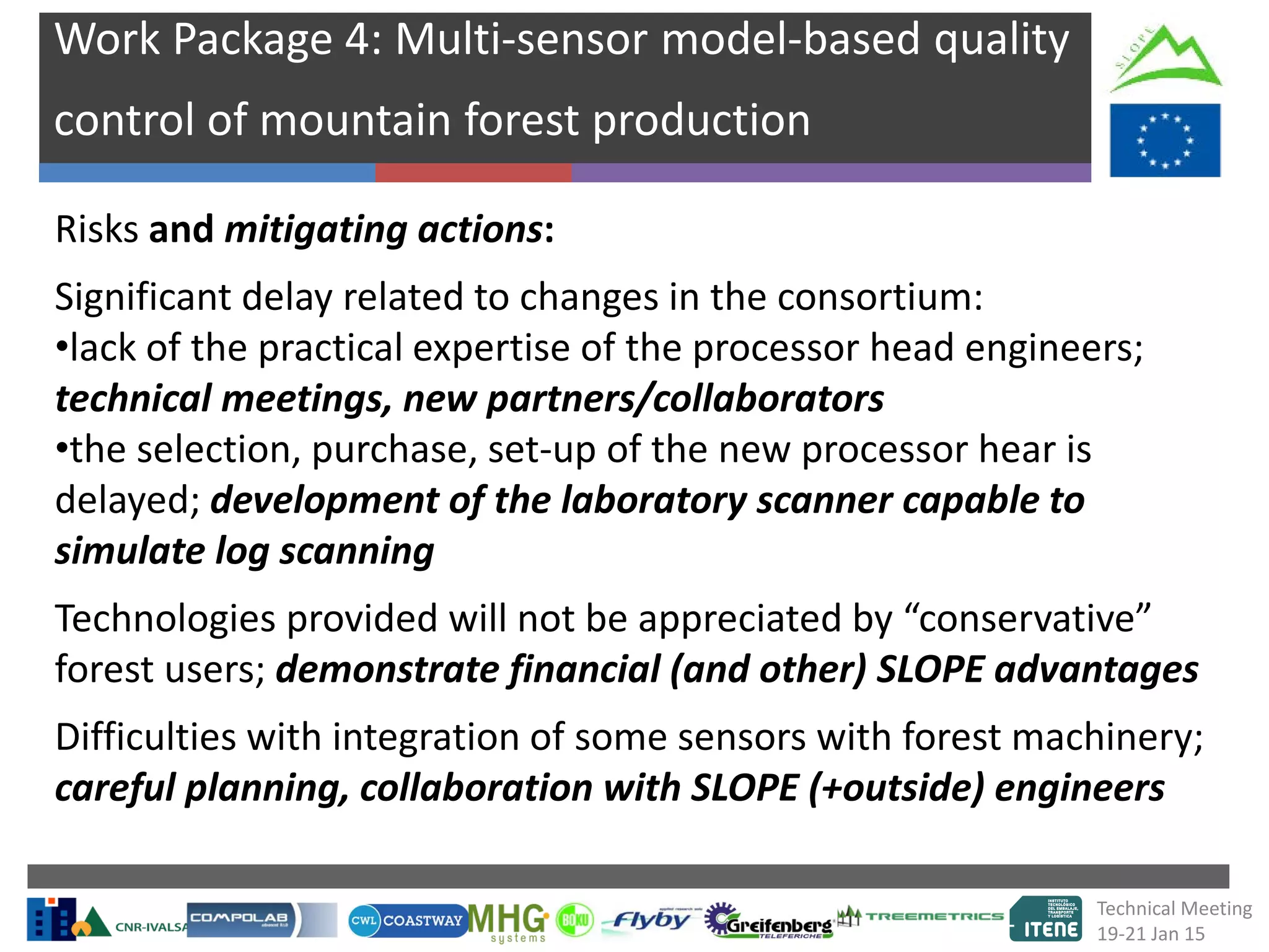 Work Package 4: Multi-sensor model-based quality
control of mountain forest production
Risks and mitigating actions:
Significant delay related to changes in the consortium:
•lack of the practical expertise of the processor head engineers;
technical meetings, new partners/collaborators
•the selection, purchase, set-up of the new processor hear is
delayed; development of the laboratory scanner capable to
simulate log scanning
Technologies provided will not be appreciated by “conservative”
forest users; demonstrate financial (and other) SLOPE advantages
Difficulties with integration of some sensors with forest machinery;
careful planning, collaboration with SLOPE (+outside) engineers
Technical Meeting
19-21 Jan 15
 