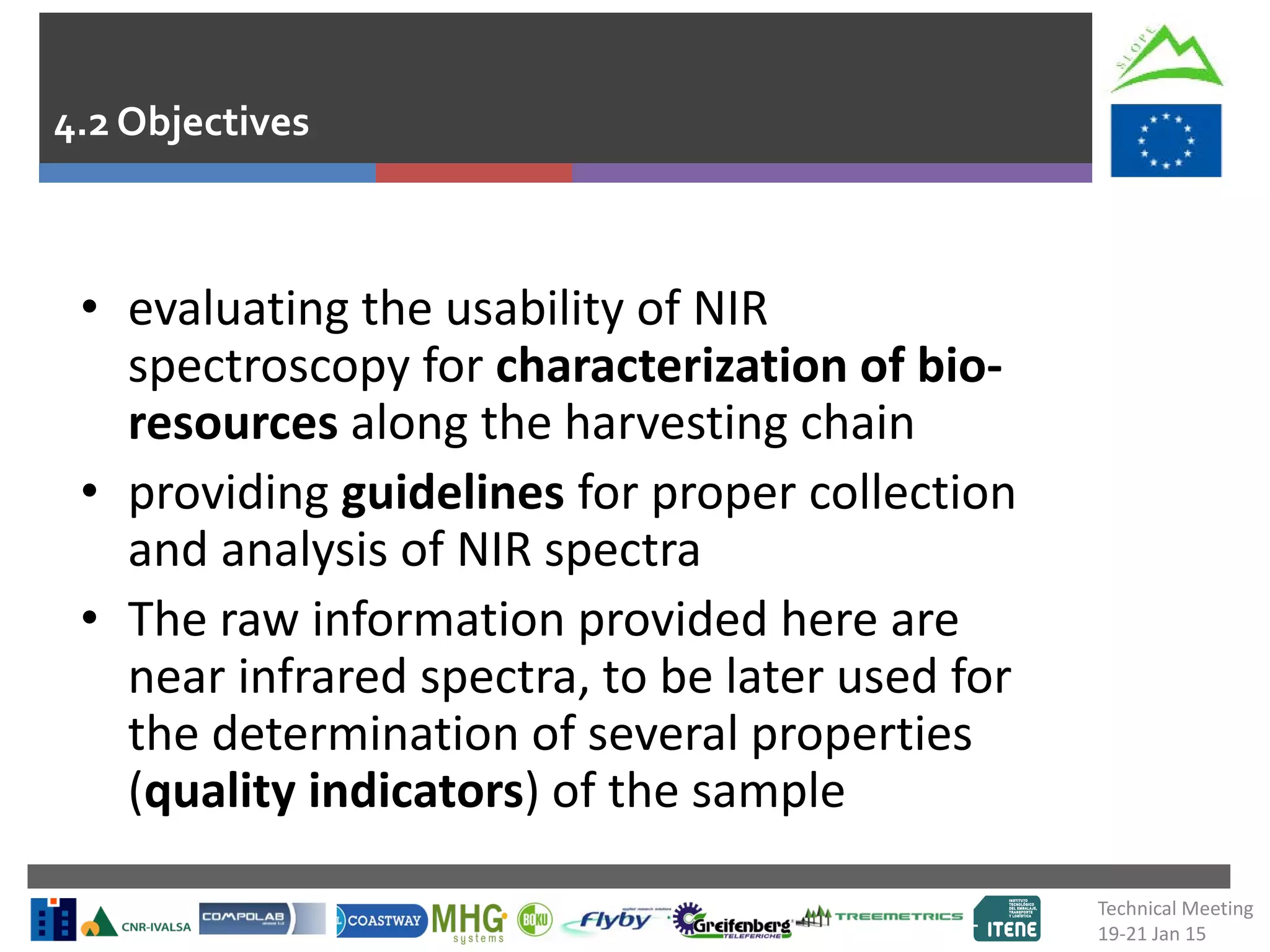 • evaluating the usability of NIR
spectroscopy for characterization of bio-
resources along the harvesting chain
• providing guidelines for proper collection
and analysis of NIR spectra
• The raw information provided here are
near infrared spectra, to be later used for
the determination of several properties
(quality indicators) of the sample
4.2 Objectives
Technical Meeting
19-21 Jan 15
 