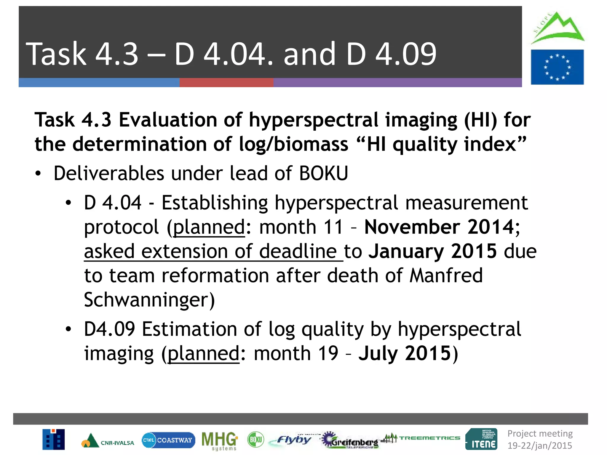 Task 4.3 – D 4.04. and D 4.09
Task 4.3 Evaluation of hyperspectral imaging (HI) for
the determination of log/biomass “HI quality index”
• Deliverables under lead of BOKU
• D 4.04 - Establishing hyperspectral measurement
protocol (planned: month 11 – November 2014;
asked extension of deadline to January 2015 due
to team reformation after death of Manfred
Schwanninger)
• D4.09 Estimation of log quality by hyperspectral
imaging (planned: month 19 – July 2015)
Project meeting
19-22/jan/2015
 