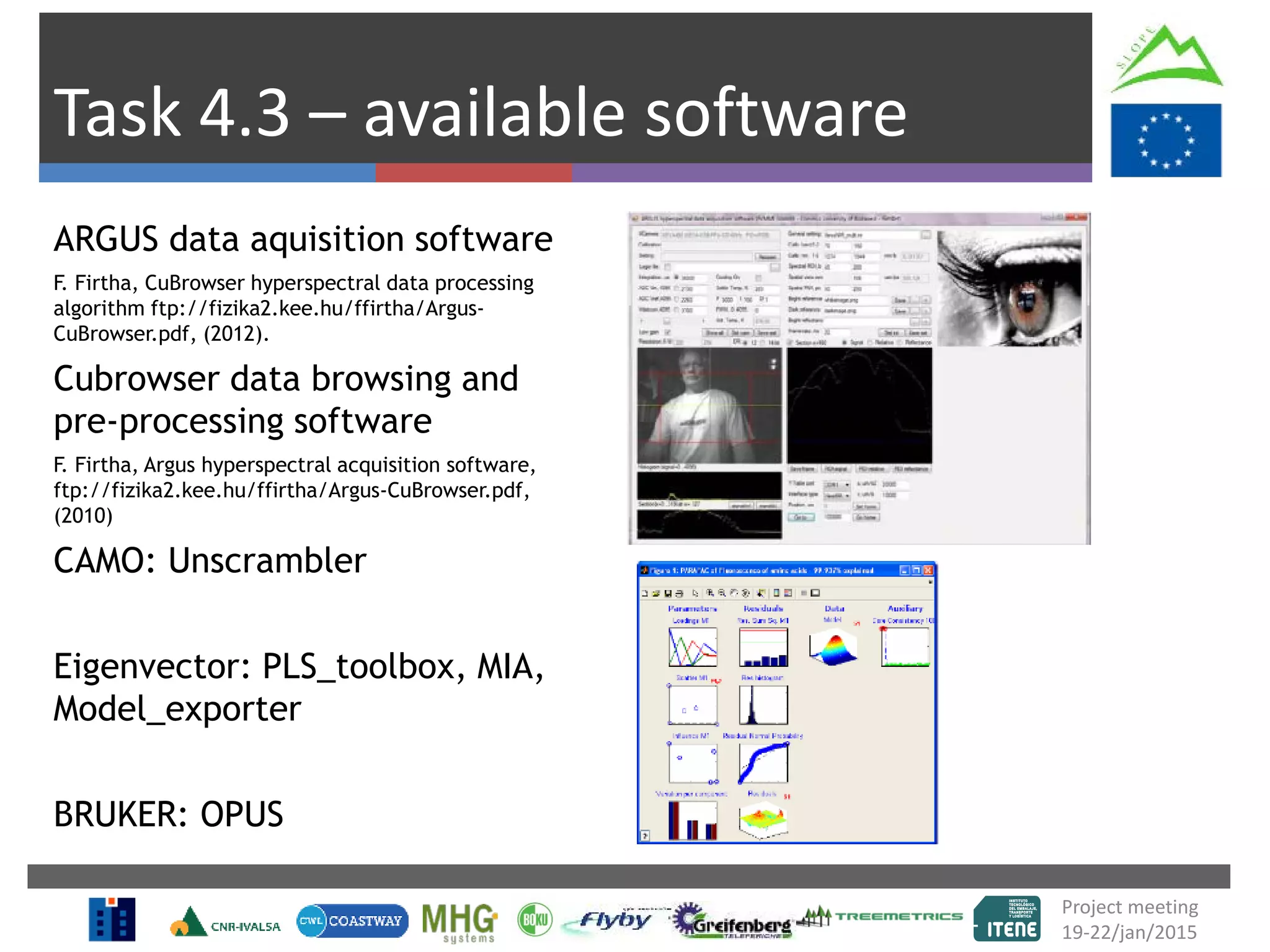 Project meeting
19-22/jan/2015
Task 4.3 – available software
ARGUS data aquisition software
F. Firtha, CuBrowser hyperspectral data processing
algorithm ftp://fizika2.kee.hu/ffirtha/Argus-
CuBrowser.pdf, (2012).
Cubrowser data browsing and
pre-processing software
F. Firtha, Argus hyperspectral acquisition software,
ftp://fizika2.kee.hu/ffirtha/Argus-CuBrowser.pdf,
(2010)
CAMO: Unscrambler
Eigenvector: PLS_toolbox, MIA,
Model_exporter
BRUKER: OPUS
 