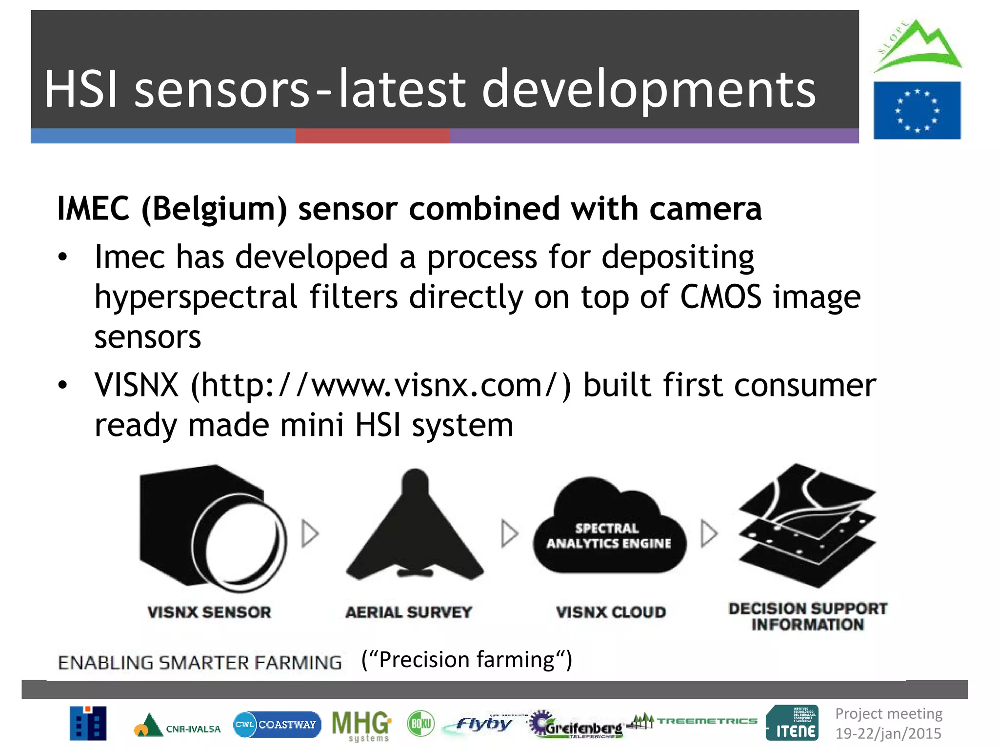 HSI sensors-latest developments
IMEC (Belgium) sensor combined with camera
• Imec has developed a process for depositing
hyperspectral filters directly on top of CMOS image
sensors
• VISNX (http://www.visnx.com/) built first consumer
ready made mini HSI system
‘wedge design’ ‘per pixel design’ ‘area design’
Project meeting
19-22/jan/2015
(“Precision farming“)
 