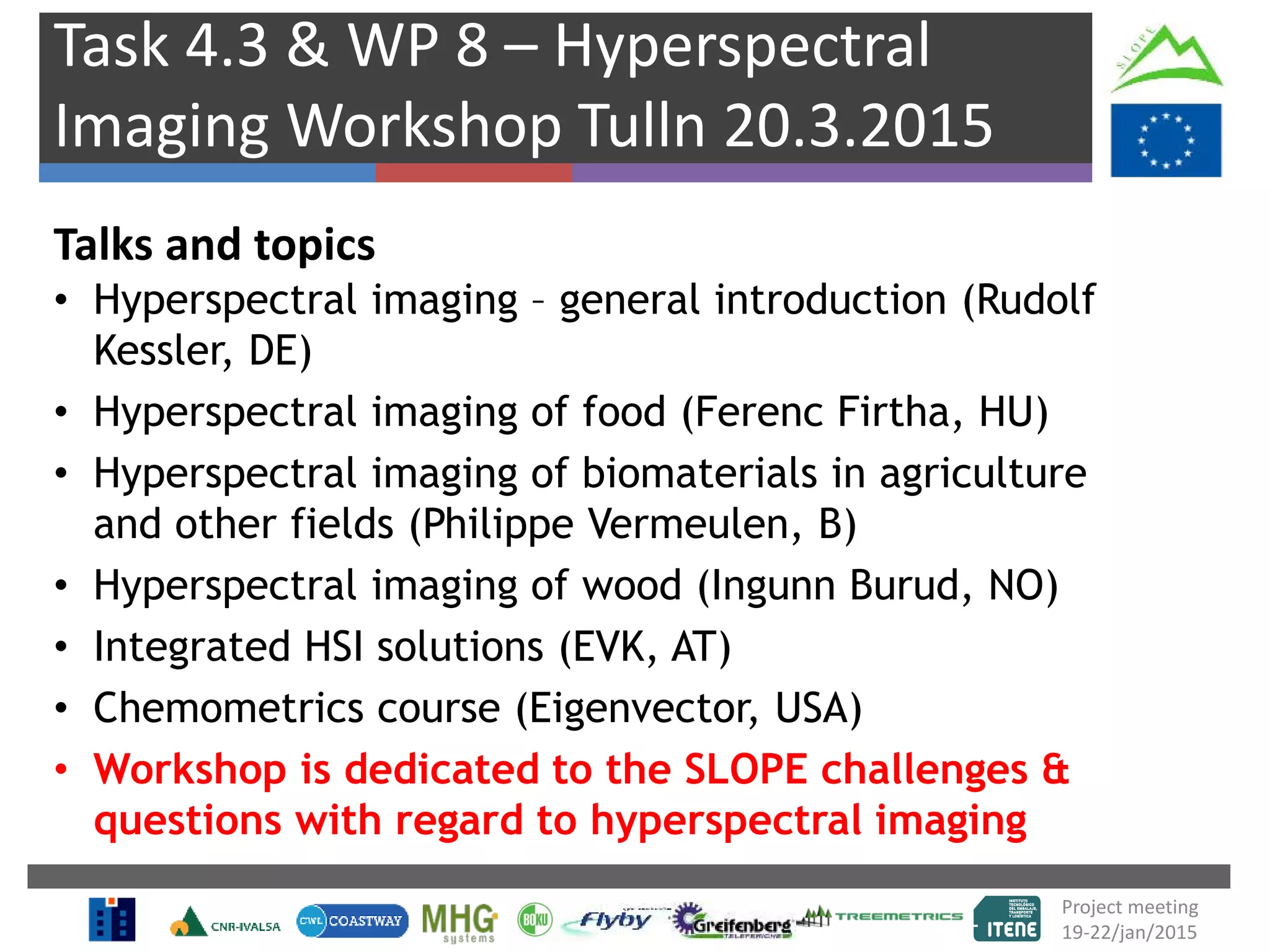 Task 4.3 & WP 8 – Hyperspectral
Imaging Workshop Tulln 20.3.2015
Talks and topics
• Hyperspectral imaging – general introduction (Rudolf
Kessler, DE)
• Hyperspectral imaging of food (Ferenc Firtha, HU)
• Hyperspectral imaging of biomaterials in agriculture
and other fields (Philippe Vermeulen, B)
• Hyperspectral imaging of wood (Ingunn Burud, NO)
• Integrated HSI solutions (EVK, AT)
• Chemometrics course (Eigenvector, USA)
• Workshop is dedicated to the SLOPE challenges &
questions with regard to hyperspectral imaging
Project meeting
19-22/jan/2015
 
