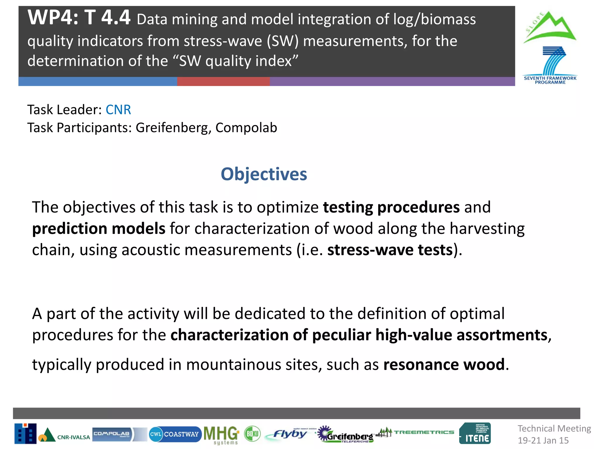 The objectives of this task is to optimize testing procedures and
prediction models for characterization of wood along the harvesting
chain, using acoustic measurements (i.e. stress-wave tests).
A part of the activity will be dedicated to the definition of optimal
procedures for the characterization of peculiar high-value assortments,
typically produced in mountainous sites, such as resonance wood.
Task Leader: CNR
Task Participants: Greifenberg, Compolab
WP4: T 4.4 Data mining and model integration of log/biomass
quality indicators from stress-wave (SW) measurements, for the
determination of the “SW quality index”
Objectives
Technical Meeting
19-21 Jan 15
 