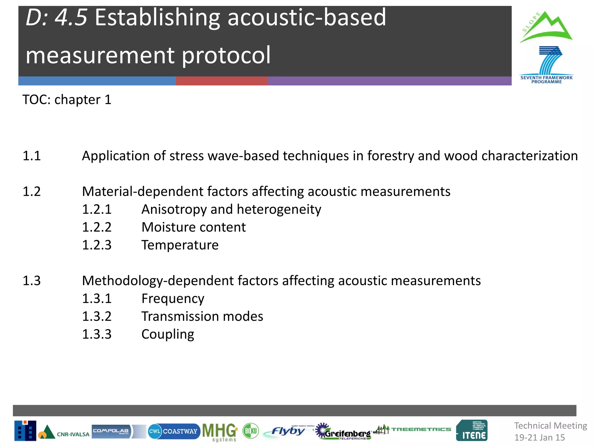 D: 4.5 Establishing acoustic-based
measurement protocol
1.1 Application of stress wave-based techniques in forestry and wood characterization
1.2 Material-dependent factors affecting acoustic measurements
1.2.1 Anisotropy and heterogeneity
1.2.2 Moisture content
1.2.3 Temperature
1.3 Methodology-dependent factors affecting acoustic measurements
1.3.1 Frequency
1.3.2 Transmission modes
1.3.3 Coupling
TOC: chapter 1
Technical Meeting
19-21 Jan 15
 