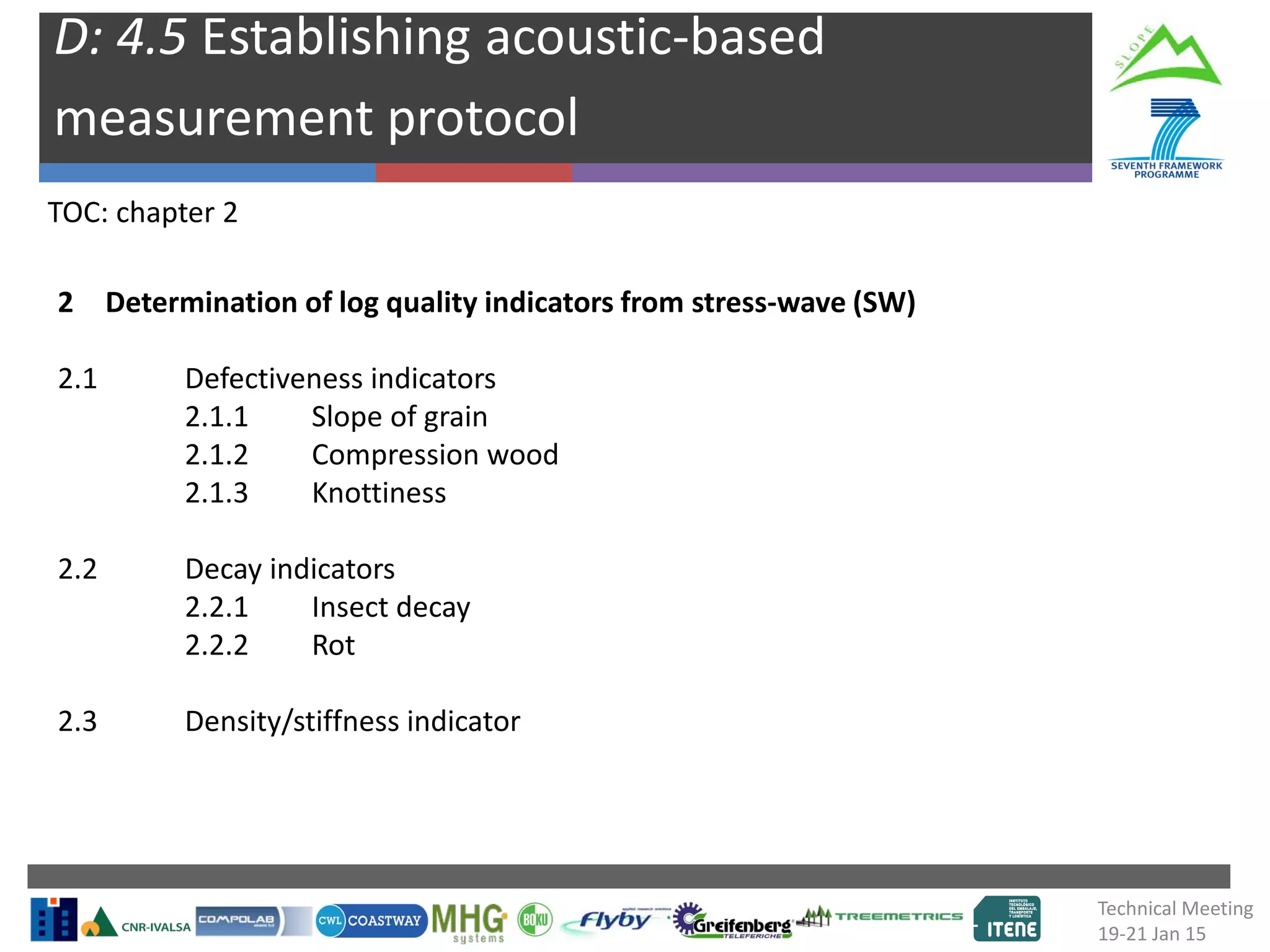 D: 4.5 Establishing acoustic-based
measurement protocol
TOC: chapter 2
2 Determination of log quality indicators from stress-wave (SW)
2.1 Defectiveness indicators
2.1.1 Slope of grain
2.1.2 Compression wood
2.1.3 Knottiness
2.2 Decay indicators
2.2.1 Insect decay
2.2.2 Rot
2.3 Density/stiffness indicator
Technical Meeting
19-21 Jan 15
 