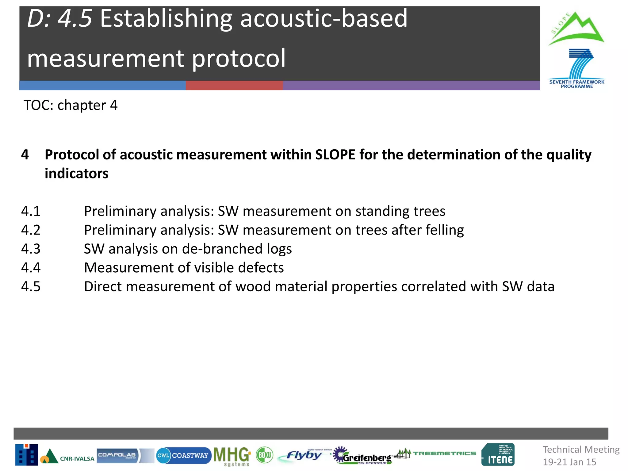 D: 4.5 Establishing acoustic-based
measurement protocol
TOC: chapter 4
4 Protocol of acoustic measurement within SLOPE for the determination of the quality
indicators
4.1 Preliminary analysis: SW measurement on standing trees
4.2 Preliminary analysis: SW measurement on trees after felling
4.3 SW analysis on de-branched logs
4.4 Measurement of visible defects
4.5 Direct measurement of wood material properties correlated with SW data
Technical Meeting
19-21 Jan 15
 