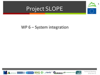 Project SLOPE
1
WP 6 – System integration
Technical Meeting
19-21 Jan 15
 