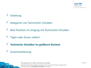 Thementag 25.11.2014, Technische Schulden 45 | 56 
Einleitung 
Kategorien von Technischen Schulden 
Best-Practices im Umgang mit Technischen Schulden 
Tilgen oder Zinsen zahlen? 
Technische Schulden im größeren Kontext 
Zusammenfassung 
Begrüßung | Einleitung | Mögliche Kategorisierungen | Best-Practices | Tilgen oder 
Schulden zahlen? | Im größeren Kontext | Schlussteil 
 