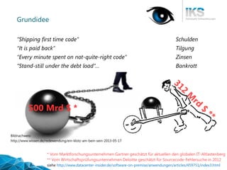 Thementag 25.11.2014, Technische Schulden 
5| 56 
Grundidee 
“Shipping first time code” Schulden 
“It is paid back”Tilgung 
“Every minute spent on not-quite-right code” Zinsen 
“Stand-still under the debt load”… Bankrott 
Bildnachweis: 
http://www.wissen.de/redewendung/ein-klotz-am-bein-sein-2013-05-17 
500 Mrd$ * 
* Vom Marktforschungsunternehmen Gartner geschätzt für aktuellen den globalen IT-Altlastenberg 
siehe http://www.datacenter-insider.de/software-on-premise/anwendungen/articles/459751/index3.html 
** Vom Wirtschaftsprüfungsunternehmen Deloittegeschätzt für Sourcecode-Fehlersuche in 2012  