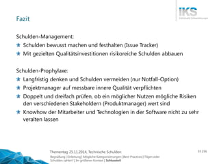 Thementag 25.11.2014, Technische Schulden 55 | 56 
Fazit 
Schulden-Management: 
Schulden bewusst machen und festhalten (Issue Tracker) 
Mit gezielten Qualitätsinvestitionen risikoreiche Schulden abbauen 
Schulden-Prophylaxe: 
Langfristig denken und Schulden vermeiden (nur Notfall-Option) 
Projektmanager auf messbare innere Qualität verpflichten 
Doppelt und dreifach prüfen, ob ein möglicher Nutzen mögliche Risiken 
den verschiedenen Stakeholdern (Produktmanager) wert sind 
Knowhow der Mitarbeiter und Technologien in der Software nicht zu sehr 
veralten lassen 
Begrüßung | Einleitung | Mögliche Kategorisierungen | Best-Practices | Tilgen oder 
Schulden zahlen? | Im größeren Kontext | Schlussteil 
 