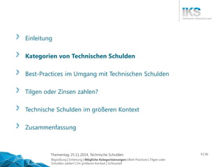 Thementag 25.11.2014, Technische Schulden 9 | 56 
Einleitung 
Kategorien von Technischen Schulden 
Best-Practices im Umgang mit Technischen Schulden 
Tilgen oder Zinsen zahlen? 
Technische Schulden im größeren Kontext 
Zusammenfassung 
Begrüßung | Einleitung | Mögliche Kategorisierungen | Best-Practices | Tilgen oder 
Schulden zahlen? | Im größeren Kontext | Schlussteil 
 