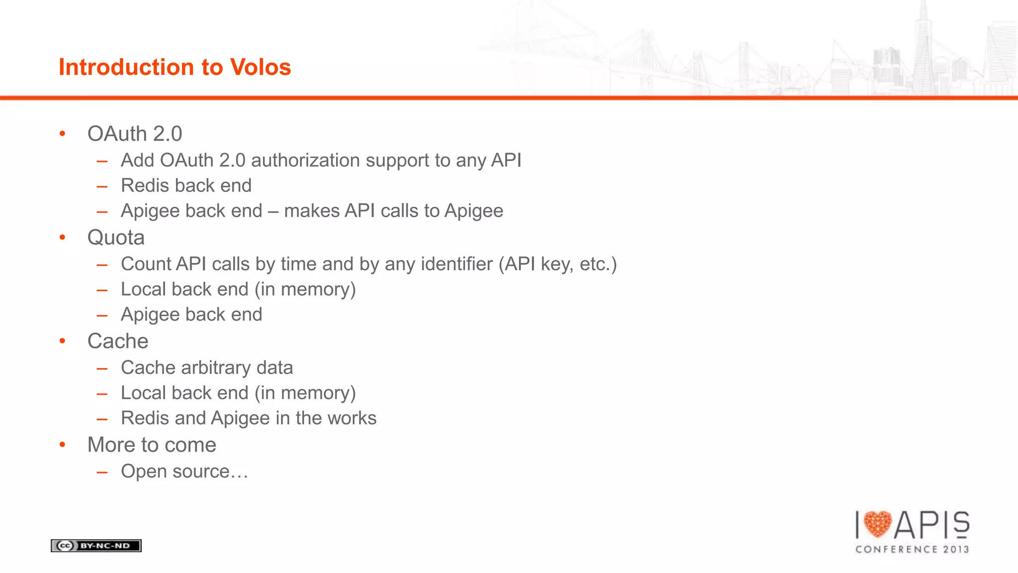 Introduction to Volos
• OAuth 2.0
– Add OAuth 2.0 authorization support to any API
– Redis back end
– Apigee back end – makes API calls to Apigee

• Quota
– Count API calls by time and by any identifier (API key, etc.)
– Local back end (in memory)
– Apigee back end

• Cache
– Cache arbitrary data
– Local back end (in memory)
– Redis and Apigee in the works

• More to come
– Open source…

 