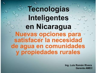 Tecnologías
Inteligentes
en Nicaragua
Nuevas opciones para
satisfacer la necesidad
de agua en comunidades
y propiedades rurales
Ing. Luis Román Rivera
Gerente AMEC
 