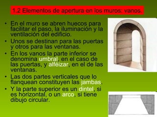 En el muro se abren huecos para facilitar el paso, la iluminación y la ventilación del edificio. Unos se destinan para las puertas y otros para las ventanas.  En los vanos la parte inferior se denomina  umbral , en el caso de las puertas, y  alféizar , en el de las ventanas.  Las dos partes verticales que lo flanquean constituyen las  jambas . Y la parte superior es un  dintel , si es horizontal, o un  arco , si tiene dibujo circular. 1.2 Elementos de apertura en los muros: vanos. 