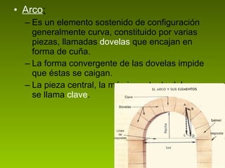 Arco : Es un elemento sostenido de configuración generalmente curva, constituido por varias piezas, llamadas  dovelas  que encajan en forma de cuña.  La forma convergente de las dovelas impide que éstas se caigan. La pieza central, la más importante del arco, se llama  clave . 