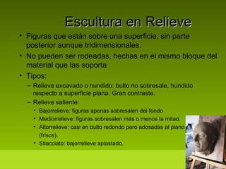 Escultura en Relieve Figuras que están sobre una superficie, sin parte posterior aunque tridimensionales. No pueden ser rodeadas, hechas en el mismo bloque del material que las soporta Tipos: Relieve excavado o hundido: bulto no sobresale, hundido respecto a superficie plana. Gran contraste. Relieve saliente: Bajorrelieve: figuras apenas sobresalen del fondo Mediorrelieve: figuras sobresalen más o menos la mitad. Altorrelieve: casi en bulto redondo pero adosadas al plano (frisos). Stiacciato: bajorrelieve aplastado. 