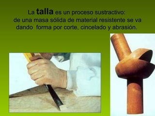 La  talla   es un proceso sustractivo:  de una masa sólida de material resistente se va dando  forma por corte, cincelado y abrasión.  