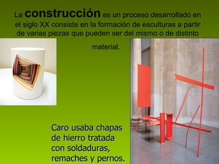 La  construcción  es un proceso desarrollado en el siglo XX consiste en la formación de esculturas a partir de varias piezas que pueden ser del mismo o de distinto material.   Caro usaba chapas de hierro tratada con soldaduras, remaches y pernos.   