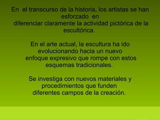 En  el transcurso de la historia, los artistas se han esforzado  en  diferenciar claramente la actividad pictórica de la escultórica.  En el arte actual, la escultura ha ido evolucionando hacia un nuevo  enfoque expresivo que rompe con estos esquemas tradicionales.  Se investiga con nuevos materiales y procedimientos que funden  diferentes campos de la creación.  