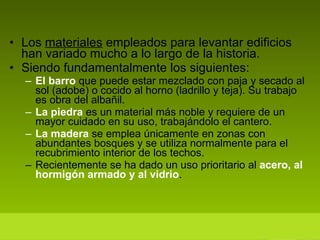Los  materiales  empleados para levantar edificios han variado mucho a lo largo de la historia. Siendo fundamentalmente los siguientes: El barro  que puede estar mezclado con paja y secado al sol (adobe) o cocido al horno (ladrillo y teja). Su trabajo es obra del albañil. La piedra  es un material más noble y requiere de un mayor cuidado en su uso, trabajándolo el cantero. La madera  se emplea únicamente en zonas con abundantes bosques y se utiliza normalmente para el recubrimiento interior de los techos. Recientemente se ha dado un uso prioritario al  acero, al hormigón armado y al vidrio .  