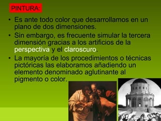 Es ante todo color que desarrollamos en un plano de dos dimensiones. Sin embargo, es frecuente simular la tercera dimensión gracias a los artificios de la  perspectiva  y el  claroscuro . La mayoría de los procedimientos o técnicas pictóricas las elaboramos añadiendo un elemento denominado aglutinante al pigmento o color.  PINTURA: 