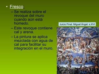 Fresco : Se realiza sobre el revoque del muro cuando aún está húmedo. Este revoque contiene cal y arena.  La pintura se aplica mezclada con agua de cal para facilitar su integración en el muro.  Juicio Final. Miguel Ángel. s.XVI 