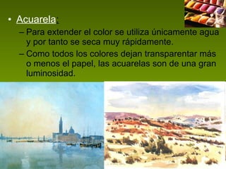 Acuarela : Para extender el color se utiliza únicamente agua y por tanto se seca muy rápidamente.  Como todos los colores dejan transparentar más o menos el papel, las acuarelas son de una gran luminosidad.  