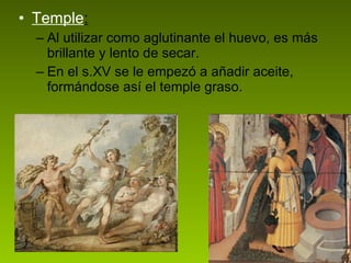 Temple : Al utilizar como aglutinante el huevo, es más brillante y lento de secar.  En el s.XV se le empezó a añadir aceite, formándose así el temple graso. 