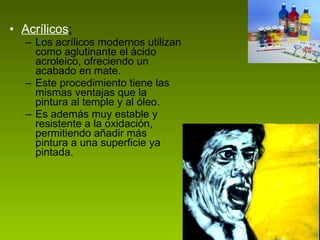 Acrílicos : Los acrílicos modernos utilizan como aglutinante el ácido acroleico, ofreciendo un acabado en mate. Este procedimiento tiene las mismas ventajas que la pintura al temple y al óleo.  Es además muy estable y resistente a la oxidación, permitiendo añadir más pintura a una superficie ya pintada.  