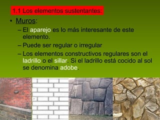 Muros : El  aparejo  es lo más interesante de este elemento. Puede ser regular o irregular Los elementos constructivos regulares son el  ladrillo  o el  sillar . Si el ladrillo está cocido al sol se denomina  adobe . 1.1 Los elementos sustentantes: 