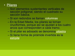 Pilares : Son elementos sustentantes verticales de sección poligonal, siendo el cuadrado su sección básica. Si son redondos se llaman  columnas . En la Edad Media, los pilares se tornan cruciformes, porque así se ajustan a los cuatro arcos que corresponden a cada tramo.  Si el pilar es adosado se denomina  pilastra . Si tiene forma de pirámide invertida es la  estípite . 
