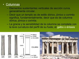 Columnas : Elementos sustentantes verticales de sección curva, generalmente circular.  Decir que un templo es de estilo dórico, jónico o corintio significa, fundamentalmente, decir que es de columna dórica, jónica o corintia.  La gracia y la sensibilidad de la columna se completa con la leve curvatura del perfil de su fuste, el  galbo o éntasis .  