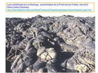 Lava solidificada en La Restinga, proximidades de la Punta de los Frailes, isla de El
Hierro (Islas Canarias).
http://club.telepolis.com/nachoben/TrydacnaTelepolis/geologia/vulcanologia/el_lajial.htm




                                                                                     133
 