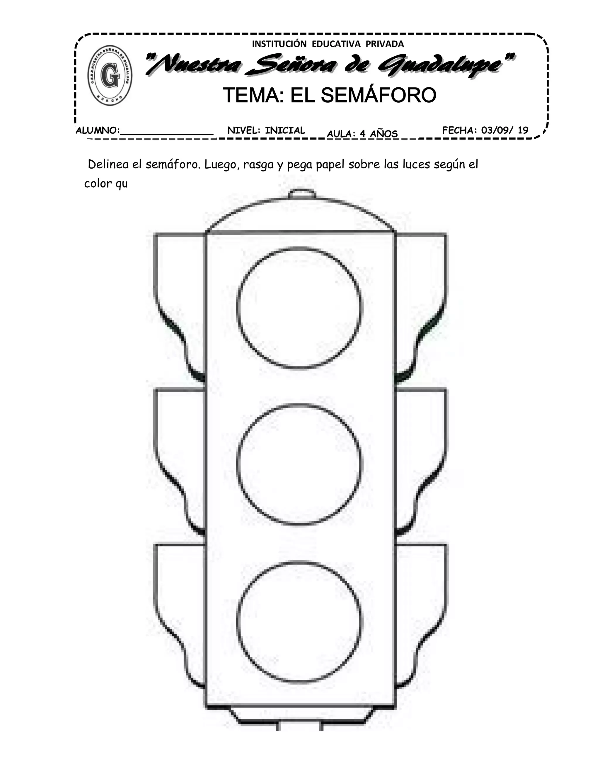Delinea el semáforo. Luego, rasga y pega papel sobre las luces según el
color que le corresponde.
INSTITUCIÓN EDUCATIVA PRIVADA
TEMA: EL SEMÁFORO
FECHA: 03/09/ 19AULA: 4 AÑOSNIVEL: INICIALALUMNO:________________