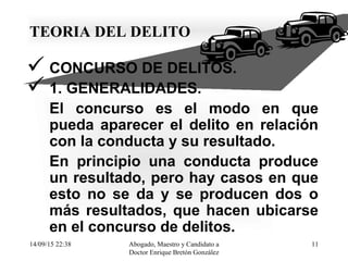 14/09/15 22:38 Abogado, Maestro y Candidato a
Doctor Enrique Bretón González
11
TEORIA DEL DELITO
 CONCURSO DE DELITOS.
 1. GENERALIDADES.
El concurso es el modo en que
pueda aparecer el delito en relación
con la conducta y su resultado.
En principio una conducta produce
un resultado, pero hay casos en que
esto no se da y se producen dos o
más resultados, que hacen ubicarse
en el concurso de delitos.
 
