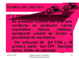 14/09/15 22:38 Abogado, Maestro y Candidato a
Doctor Enrique Bretón González
12
TEORIA DEL DELITO
2. CONCURSO IDEAL O FORMAL.
Se presenta cuando con una sola
conducta se producen varios
resultados típicos (delitos),
existiendo unidad de acción y
pluralidad de resultados.
Ver artículos 30 del CDS y 18
primera parte del CPF. Ejemplo
típico. Delito de sabotaje.
 
