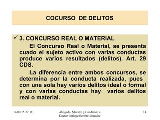 14/09/15 22:38 Abogado, Maestro y Candidato a
Doctor Enrique Bretón González
14
COCURSO DE DELITOS
 3. CONCURSO REAL O MATERIAL
El Concurso Real o Material, se presenta
cuado el sujeto activo con varias conductas
produce varios resultados (delitos). Art. 29
CDS.
La diferencia entre ambos concursos, se
determina por la conducta realizada, pues
con una sola hay varios delitos ideal o formal
y con varias conductas hay varios delitos
real o material.
 