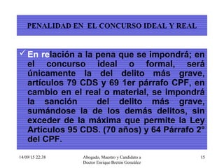 14/09/15 22:38 Abogado, Maestro y Candidato a
Doctor Enrique Bretón González
15
PENALIDAD EN EL CONCURSO IDEAL Y REAL
En relación a la pena que se impondrá; en
el concurso ideal o formal, será
únicamente la del delito más grave,
artículos 79 CDS y 69 1er párrafo CPF, en
cambio en el real o material, se impondrá
la sanción del delito más grave,
sumándose la de los demás delitos, sin
exceder de la máxima que permite la Ley
Artículos 95 CDS. (70 años) y 64 Párrafo 2°
del CPF.
 
