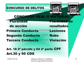 14/09/15 22:38 Abogado, Maestro y Candidato a
Doctor Enrique Bretón González
16
CONCURSO DE DELITOS
CONCURSO REAL O MATERIAL
Pluralidad Pluralidad de
de acción resultados
Primera Conducta Lesiones
Segunda Conducta Robo
Tercera Conducta Violación
Art. 18 2ª párrafo y 64 2ª parte CPF
Art.30 y 95 CDS
 