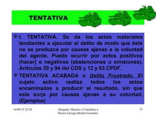 14/09/15 22:38 Abogado, Maestro y Candidato a
Doctor Enrique Bretón González
21
TENTATIVA
 I. TENTATIVA. Se da los actos materiales
tendientes a ejecutar el delito de modo que éste
no se produzca por causas ajenas a la voluntad
del agente. Puede ocurrir por actos positivos
(hacer) o negativos (abstenciones u omisiones).
Artículos 20 y 94 del CDS y 12 y 63 CPDF.
 TENTATIVA ACABADA o Delito Frustrado. El
sujeto activo realiza todos los actos
encaminados a producir el resultado, sin que
este surja por causas ajenas a su voluntad.
(Ejemplos)
 