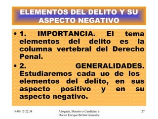 14/09/15 22:38 Abogado, Maestro y Candidato a
Doctor Enrique Bretón González
27
ELEMENTOS DEL DELITO Y SU
ASPECTO NEGATIVO
• 1. IMPORTANCIA. El tema
elementos del delito es la
columna vertebral del Derecho
Penal.
• 2. GENERALIDADES.
Estudiaremos cada uo de los
elementos del delito, en sus
aspecto positivo y en su
aspecto negativo.
 