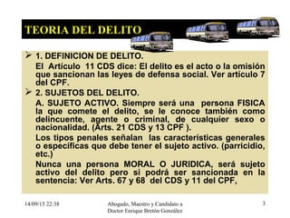 14/09/15 22:38 Abogado, Maestro y Candidato a
Doctor Enrique Bretón González
3
TEORIA DEL DELITO
 1. DEFINICION DE DELITO.
El Artículo 11 CDS dice: El delito es el acto o la omisión
que sancionan las leyes de defensa social. Ver artículo 7
del CPF.
 2. SUJETOS DEL DELITO.
A. SUJETO ACTIVO. Siempre será una persona FISICA
la que comete el delito, se le conoce también como
delincuente, agente o criminal, de cualquier sexo o
nacionalidad. (Arts. 21 CDS y 13 CPF ).
Los tipos penales señalan las características generales
o específicas que debe tener el sujeto activo. (parricidio,
etc.)
Nunca una persona MORAL O JURIDICA, será sujeto
activo del delito pero si podrá ser sancionada en la
sentencia: Ver Arts. 67 y 68 del CDS y 11 del CPF,
 