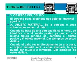 14/09/15 22:38 Abogado, Maestro y Candidato a
Doctor Enrique Bretón González
7
TEORIA DEL DELITO
3. OBJETOS DEL DELITO.
El derecho penal distingue dos objetos: material
y jurídico.
A. OBJETO MATERIAL. Es la persona o cosa
sobre la que recae el daño.
Cuando se trata de una persona física o moral, se
identifica con el sujeto pasivo ya que en una
misma figura jurídica se identifica el sujeto
pasivo y el objeto material. Dar ejemplos de estos
delitos.
Cuando el daño recae directamente en una cosa,
el objeto material será la cosa afectada, la que
puede ser mueble o inmueble. Dar ejemplos de
estos delitos.
 