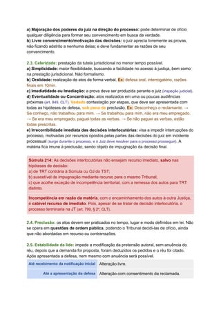 a) Majoração dos poderes do juiz na direção do processo: ​pode determinar de ofício
qualquer diligência para formar seu convencimento em busca da verdade.
b) Livre convencimento/motivação das decisões: ​o juiz aprecia livremente as provas,
não ficando adstrito a nenhuma delas; e deve fundamentar as razões de seu
convencimento.
2.3. Celeridade:​ ​prestação da tutela jurisdicional no menor tempo possível.
a) Simplicidade:​ maior flexibilidade, buscando a facilidade no acesso à justiça, bem como
na prestação jurisdicional. Não formalismo.
b) Oralidade: ​realização de atos de forma verbal. ​Ex:​ defesa oral, interrogatório, razões
finais em 10min.
c) Imediatidade ou Imediação:​ a prova deve ser produzida perante o juiz ​(inspeção judicial)​.
d) Eventualidade ou Concentração: ​atos realizados em uma ou poucas audiências
próximas ​(art. 849, CLT).​ ​Vedado​ contestação por etapas, que deve ser apresentada com
todas as hipóteses de defesa, ​sob pena de​ preclusão. ​Ex:​ Desconheço o reclamante. →
Se conheço, não trabalhou para mim. → Se trabalhou para mim, não era meu empregado.
→ Se era meu empregado, paguei todas as verbas. → Se não paguei as verbas, estão
todas prescritas.
e) Irrecorribilidade imediata das decisões interlocutórias:​ visa a impedir interrupções do
processo, motivadas por recursos opostos pelas partes das decisões do juiz em incidente
processual ​(surge durante o processo, e o Juiz deve resolver para o processo prosseguir)​. A
matéria fica imune à preclusão, sendo objeto de impugnação da decisão final.
Súmula 214​:​ As decisões interlocutórias não ensejam recurso imediato, ​salvo ​nas
hipóteses de decisão:
a) de TRT contrária à Súmula ou OJ do TST;
b) suscetível de impugnação mediante recurso para o mesmo Tribunal;
c) que acolhe exceção de incompetência territorial, com a remessa dos autos para TRT
distinto.
Incompetência em razão da matéria​, com o encaminhamento dos autos à outra Justiça,
é ​cabível recurso de imediato​. Pois, apesar de se tratar de decisão interlocutória, o
processo terminaria na JT ​(art. 799, § 2º, CLT)​.
2.4. Preclusão:​ os atos devem ser praticados no tempo, lugar e modo definidos em lei. Não
se opera em ​questões de ordem pública​, podendo o Tribunal decidi-las de ofício, ainda
que não abordadas em recurso ou contrarrazões.
2.5. Estabilidade da lide:​ ​impede a modificação da pretensão autoral, sem anuência do
réu, depois que a demanda foi proposta, foram deduzidos os pedidos e o réu foi citado.
Após apresentada a defesa, nem mesmo com anuência será possível.
Até recebimento da notificação inicial Alteração livre.
Até a apresentação da defesa Alteração com consentimento da reclamada.
 